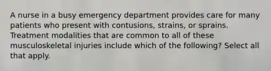 A nurse in a busy emergency department provides care for many patients who present with contusions, strains, or sprains. Treatment modalities that are common to all of these musculoskeletal injuries include which of the following? Select all that apply.