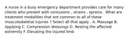 A nurse in a busy emergency department provides care for many clients who present with contusions , strains , sprains . What are treatment modalities that are common to all of these musculoskeletal injuries ? Select all that apply . A. Massage B. Applying C. Compression dressings D. Resting the affected extremity F. Elevating the injured limb