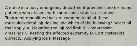 A nurse in a busy emergency department provides care for many patients who present with contusions, strains, or sprains. Treatment modalities that are common to all of these musculoskeletal injuries include which of the following? Select all that apply. A. Elevating the injured limb B. Compression dressings C. Resting the affected extremity D. Corticosteroids CorrectE. Applying ice F. Massage