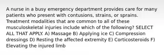 A nurse in a busy emergency department provides care for many patients who present with contusions, strains, or sprains. Treatment modalities that are common to all of these musculoskeletal injuries include which of the following? SELECT ALL THAT APPLY. A) Massage B) Applying ice C) Compression dressings D) Resting the affected extremity E) Corticosteroids F) Elevating the injured limb