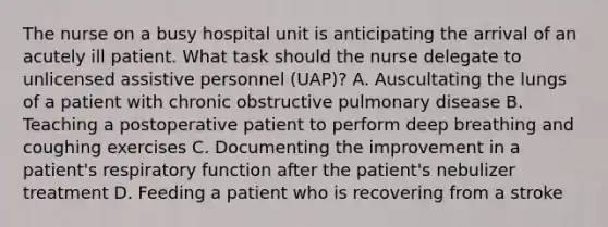 The nurse on a busy hospital unit is anticipating the arrival of an acutely ill patient. What task should the nurse delegate to unlicensed assistive personnel (UAP)? A. Auscultating the lungs of a patient with chronic obstructive pulmonary disease B. Teaching a postoperative patient to perform deep breathing and coughing exercises C. Documenting the improvement in a patient's respiratory function after the patient's nebulizer treatment D. Feeding a patient who is recovering from a stroke