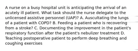 A nurse on a busy hospital unit is anticipating the arrival of an acutely ill patient. What task should the nurse delegate to the unlicensed assistive personnel (UAP)? A. Auscultating the lungs of a patient with COPD? B. Feeding a patient who is recovering from a stroke? C. Documenting the improvement in the patient's respiratory function after the patient's nebulizer treatment D. Teaching postoperative patient to perform deep breathing and coughing exercises