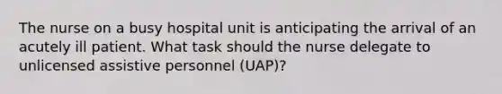 The nurse on a busy hospital unit is anticipating the arrival of an acutely ill patient. What task should the nurse delegate to unlicensed assistive personnel (UAP)?