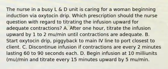 The nurse in a busy L & D unit is caring for a woman beginning induction via oxytocin drip. Which prescription should the nurse question with regard to titrating the infusion upward for adequate contractions? A. After one hour, titrate the infusion upward by 1 to 2 mu/min until contractions are adequate. B. Start oxytocin drip, piggyback to main IV line to port closest to client. C. Discontinue infusion if contractions are every 2 minutes lasting 60 to 90 seconds each. D. Begin infusion at 10 milliunits (mu)/min and titrate every 15 minutes upward by 5 mu/min.