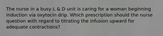 The nurse in a busy L & D unit is caring for a woman beginning induction via oxytocin drip. Which prescription should the nurse question with regard to titrating the infusion upward for adequate contractions?