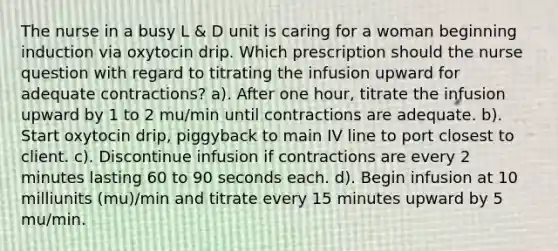 The nurse in a busy L & D unit is caring for a woman beginning induction via oxytocin drip. Which prescription should the nurse question with regard to titrating the infusion upward for adequate contractions? a). After one hour, titrate the infusion upward by 1 to 2 mu/min until contractions are adequate. b). Start oxytocin drip, piggyback to main IV line to port closest to client. c). Discontinue infusion if contractions are every 2 minutes lasting 60 to 90 seconds each. d). Begin infusion at 10 milliunits (mu)/min and titrate every 15 minutes upward by 5 mu/min.