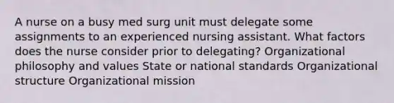 A nurse on a busy med surg unit must delegate some assignments to an experienced nursing assistant. What factors does the nurse consider prior to delegating? Organizational philosophy and values State or national standards Organizational structure Organizational mission