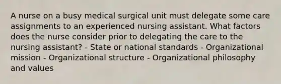 A nurse on a busy medical surgical unit must delegate some care assignments to an experienced nursing assistant. What factors does the nurse consider prior to delegating the care to the nursing assistant? - State or national standards - Organizational mission - Organizational structure - Organizational philosophy and values