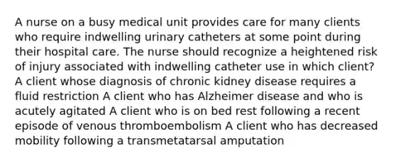 A nurse on a busy medical unit provides care for many clients who require indwelling urinary catheters at some point during their hospital care. The nurse should recognize a heightened risk of injury associated with indwelling catheter use in which client? A client whose diagnosis of chronic kidney disease requires a fluid restriction A client who has Alzheimer disease and who is acutely agitated A client who is on bed rest following a recent episode of venous thromboembolism A client who has decreased mobility following a transmetatarsal amputation