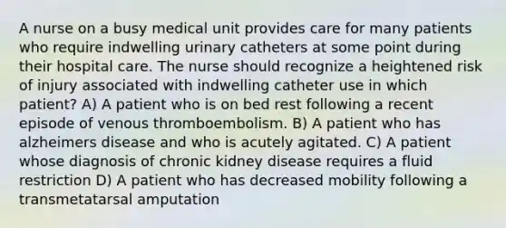 A nurse on a busy medical unit provides care for many patients who require indwelling urinary catheters at some point during their hospital care. The nurse should recognize a heightened risk of injury associated with indwelling catheter use in which patient? A) A patient who is on bed rest following a recent episode of venous thromboembolism. B) A patient who has alzheimers disease and who is acutely agitated. C) A patient whose diagnosis of chronic kidney disease requires a fluid restriction D) A patient who has decreased mobility following a transmetatarsal amputation