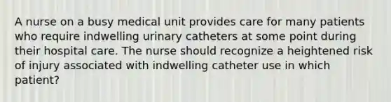 A nurse on a busy medical unit provides care for many patients who require indwelling urinary catheters at some point during their hospital care. The nurse should recognize a heightened risk of injury associated with indwelling catheter use in which patient?