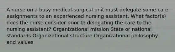 A nurse on a busy medical-surgical unit must delegate some care assignments to an experienced nursing assistant. What factor(s) does the nurse consider prior to delegating the care to the nursing assistant? Organizational mission State or national standards Organizational structure Organizational philosophy and values