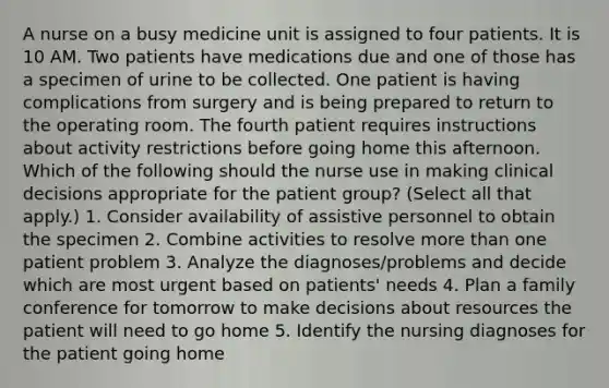 A nurse on a busy medicine unit is assigned to four patients. It is 10 AM. Two patients have medications due and one of those has a specimen of urine to be collected. One patient is having complications from surgery and is being prepared to return to the operating room. The fourth patient requires instructions about activity restrictions before going home this afternoon. Which of the following should the nurse use in making clinical decisions appropriate for the patient group? (Select all that apply.) 1. Consider availability of assistive personnel to obtain the specimen 2. Combine activities to resolve more than one patient problem 3. Analyze the diagnoses/problems and decide which are most urgent based on patients' needs 4. Plan a family conference for tomorrow to make decisions about resources the patient will need to go home 5. Identify the nursing diagnoses for the patient going home