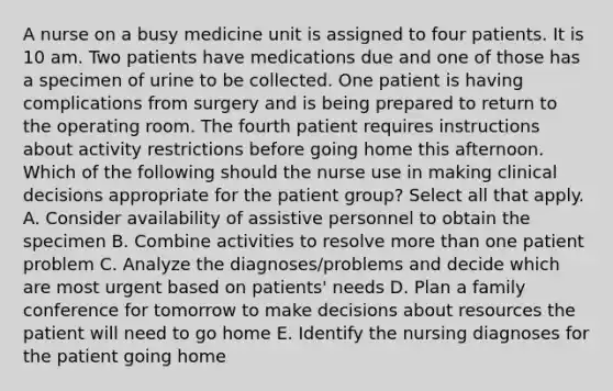 A nurse on a busy medicine unit is assigned to four patients. It is 10 am. Two patients have medications due and one of those has a specimen of urine to be collected. One patient is having complications from surgery and is being prepared to return to the operating room. The fourth patient requires instructions about activity restrictions before going home this afternoon. Which of the following should the nurse use in making clinical decisions appropriate for the patient group? Select all that apply. A. Consider availability of assistive personnel to obtain the specimen B. Combine activities to resolve more than one patient problem C. Analyze the diagnoses/problems and decide which are most urgent based on patients' needs D. Plan a family conference for tomorrow to make decisions about resources the patient will need to go home E. Identify the nursing diagnoses for the patient going home