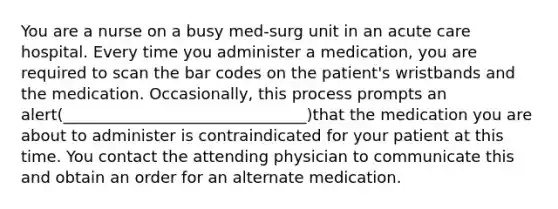 You are a nurse on a busy med-surg unit in an acute care hospital. Every time you administer a medication, you are required to scan the bar codes on the patient's wristbands and the medication. Occasionally, this process prompts an alert(_______________________________)that the medication you are about to administer is contraindicated for your patient at this time. You contact the attending physician to communicate this and obtain an order for an alternate medication.