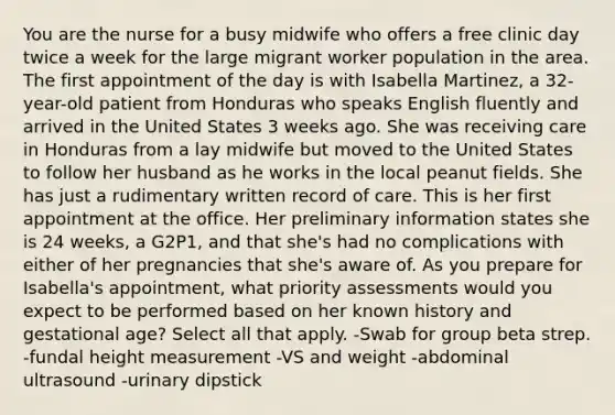 You are the nurse for a busy midwife who offers a free clinic day twice a week for the large migrant worker population in the area. The first appointment of the day is with Isabella Martinez, a 32-year-old patient from Honduras who speaks English fluently and arrived in the United States 3 weeks ago. She was receiving care in Honduras from a lay midwife but moved to the United States to follow her husband as he works in the local peanut fields. She has just a rudimentary written record of care. This is her first appointment at the office. Her preliminary information states she is 24 weeks, a G2P1, and that she's had no complications with either of her pregnancies that she's aware of. As you prepare for Isabella's appointment, what priority assessments would you expect to be performed based on her known history and gestational age? Select all that apply. -Swab for group beta strep. -fundal height measurement -VS and weight -abdominal ultrasound -urinary dipstick