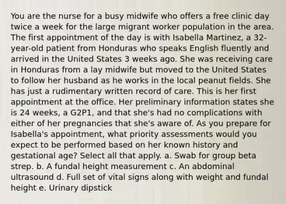 You are the nurse for a busy midwife who offers a free clinic day twice a week for the large migrant worker population in the area. The first appointment of the day is with Isabella Martinez, a 32-year-old patient from Honduras who speaks English fluently and arrived in the United States 3 weeks ago. She was receiving care in Honduras from a lay midwife but moved to the United States to follow her husband as he works in the local peanut fields. She has just a rudimentary written record of care. This is her first appointment at the office. Her preliminary information states she is 24 weeks, a G2P1, and that she's had no complications with either of her pregnancies that she's aware of. As you prepare for Isabella's appointment, what priority assessments would you expect to be performed based on her known history and gestational age? Select all that apply. a. Swab for group beta strep. b. A fundal height measurement c. An abdominal ultrasound d. Full set of vital signs along with weight and fundal height e. Urinary dipstick