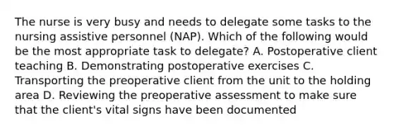 The nurse is very busy and needs to delegate some tasks to the nursing assistive personnel (NAP). Which of the following would be the most appropriate task to delegate? A. Postoperative client teaching B. Demonstrating postoperative exercises C. Transporting the preoperative client from the unit to the holding area D. Reviewing the preoperative assessment to make sure that the client's vital signs have been documented