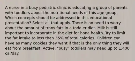 A nurse in a busy pediatric clinic is educating a group of parents with toddlers about the nutritional needs of this age group. Which concepts should be addressed in this educational presentation? Select all that apply. There is no need to worry about the amount of trans fats in a toddler diet. Milk is still important to incorporate in the diet for bone health. Try to limit the fat intake to less than 35% of total calories. Children can have as many cookies they want if that is the only thing they will eat from breakfast. Active, "busy" toddlers may need up to 1,400 cal/day.