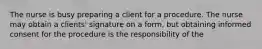 The nurse is busy preparing a client for a procedure. The nurse may obtain a clients' signature on a form, but obtaining informed consent for the procedure is the responsibility of the