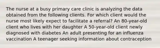 The nurse at a busy primary care clinic is analyzing the data obtained from the following clients. For which client would the nurse most likely expect to facilitate a referral? An 80-year-old client who lives with her daughter A 50-year-old client newly diagnosed with diabetes An adult presenting for an influenza vaccination A teenager seeking information about contraception