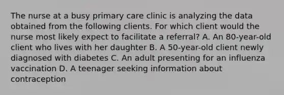 The nurse at a busy primary care clinic is analyzing the data obtained from the following clients. For which client would the nurse most likely expect to facilitate a referral? A. An 80-year-old client who lives with her daughter B. A 50-year-old client newly diagnosed with diabetes C. An adult presenting for an influenza vaccination D. A teenager seeking information about contraception