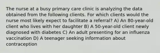 The nurse at a busy primary care clinic is analyzing the data obtained from the following clients. For which clients would the nurse most likely expect to facilitate a referral? A) An 80-year-old client who lives with her daughter B) A 50-year-old client newly diagnosed with diabetes C) An adult presenting for an influenza vaccination D) A teenager seeking information about contraception