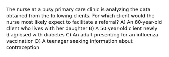 The nurse at a busy primary care clinic is analyzing the data obtained from the following clients. For which client would the nurse most likely expect to facilitate a referral? A) An 80-year-old client who lives with her daughter B) A 50-year-old client newly diagnosed with diabetes C) An adult presenting for an influenza vaccination D) A teenager seeking information about contraception