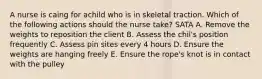 A nurse is caing for achild who is in skeletal traction. Which of the following actions should the nurse take? SATA A. Remove the weights to reposition the client B. Assess the chil's position frequently C. Assess pin sites every 4 hours D. Ensure the weights are hanging freely E. Ensure the rope's knot is in contact with the pulley