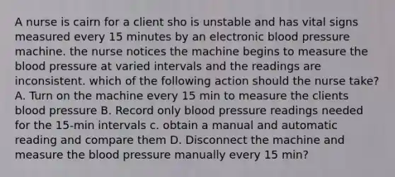 A nurse is cairn for a client sho is unstable and has vital signs measured every 15 minutes by an electronic blood pressure machine. the nurse notices the machine begins to measure the blood pressure at varied intervals and the readings are inconsistent. which of the following action should the nurse take? A. Turn on the machine every 15 min to measure the clients blood pressure B. Record only blood pressure readings needed for the 15-min intervals c. obtain a manual and automatic reading and compare them D. Disconnect the machine and measure the blood pressure manually every 15 min?