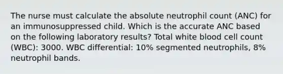 The nurse must calculate the absolute neutrophil count (ANC) for an immunosuppressed child. Which is the accurate ANC based on the following laboratory results? Total white blood cell count (WBC): 3000. WBC differential: 10% segmented neutrophils, 8% neutrophil bands.