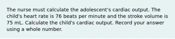 The nurse must calculate the adolescent's cardiac output. The child's heart rate is 76 beats per minute and the stroke volume is 75 mL. Calculate the child's cardiac output. Record your answer using a whole number.