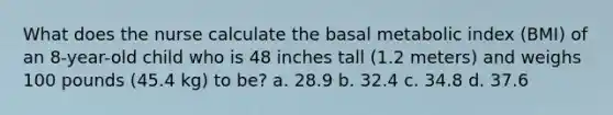 What does the nurse calculate the basal metabolic index (BMI) of an 8-year-old child who is 48 inches tall (1.2 meters) and weighs 100 pounds (45.4 kg) to be? a. 28.9 b. 32.4 c. 34.8 d. 37.6