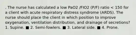 . The nurse has calculated a low PaO2 /FIO2 (P/F) ratio < 150 for a client with acute respiratory distress syndrome (ARDS). The nurse should place the client in which position to improve oxygenation, ventilation distribution, and drainage of secretions? 1. Supine. ■ 2. Semi-fowlers. ■ 3. Lateral side. ■ 4. Prone.