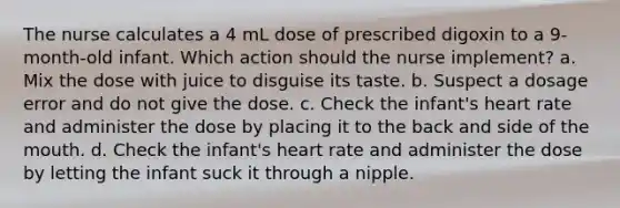 The nurse calculates a 4 mL dose of prescribed digoxin to a 9-month-old infant. Which action should the nurse implement? a. Mix the dose with juice to disguise its taste. b. Suspect a dosage error and do not give the dose. c. Check the infant's heart rate and administer the dose by placing it to the back and side of the mouth. d. Check the infant's heart rate and administer the dose by letting the infant suck it through a nipple.