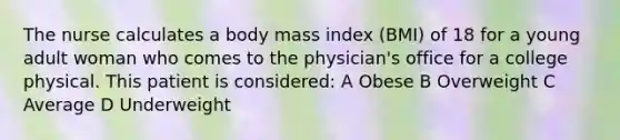 The nurse calculates a body mass index (BMI) of 18 for a young adult woman who comes to the physician's office for a college physical. This patient is considered: A Obese B Overweight C Average D Underweight