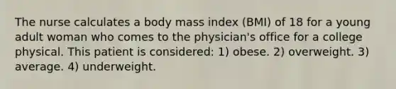 The nurse calculates a body mass index (BMI) of 18 for a young adult woman who comes to the physician's office for a college physical. This patient is considered: 1) obese. 2) overweight. 3) average. 4) underweight.