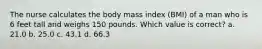 The nurse calculates the body mass index (BMI) of a man who is 6 feet tall and weighs 150 pounds. Which value is correct? a. 21.0 b. 25.0 c. 43.1 d. 66.3