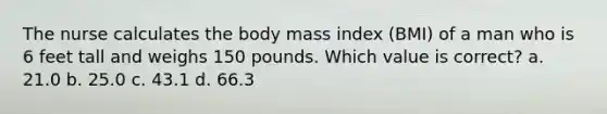 The nurse calculates the body mass index (BMI) of a man who is 6 feet tall and weighs 150 pounds. Which value is correct? a. 21.0 b. 25.0 c. 43.1 d. 66.3