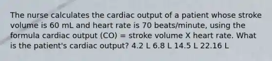 The nurse calculates the cardiac output of a patient whose stroke volume is 60 mL and heart rate is 70 beats/minute, using the formula cardiac output (CO) = stroke volume X heart rate. What is the patient's cardiac output? 4.2 L 6.8 L 14.5 L 22.16 L