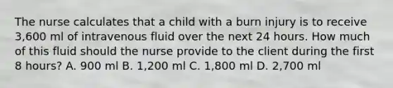 The nurse calculates that a child with a burn injury is to receive 3,600 ml of intravenous fluid over the next 24 hours. How much of this fluid should the nurse provide to the client during the first 8 hours? A. 900 ml B. 1,200 ml C. 1,800 ml D. 2,700 ml