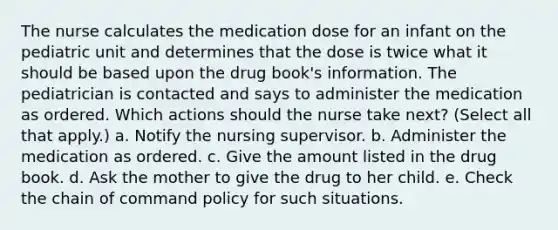 The nurse calculates the medication dose for an infant on the pediatric unit and determines that the dose is twice what it should be based upon the drug book's information. The pediatrician is contacted and says to administer the medication as ordered. Which actions should the nurse take next? (Select all that apply.) a. Notify the nursing supervisor. b. Administer the medication as ordered. c. Give the amount listed in the drug book. d. Ask the mother to give the drug to her child. e. Check the chain of command policy for such situations.