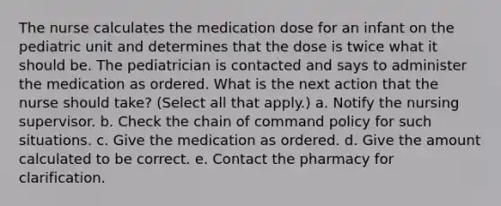 The nurse calculates the medication dose for an infant on the pediatric unit and determines that the dose is twice what it should be. The pediatrician is contacted and says to administer the medication as ordered. What is the next action that the nurse should take? (Select all that apply.) a. Notify the nursing supervisor. b. Check the chain of command policy for such situations. c. Give the medication as ordered. d. Give the amount calculated to be correct. e. Contact the pharmacy for clarification.