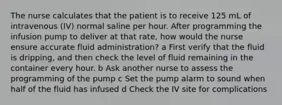 The nurse calculates that the patient is to receive 125 mL of intravenous (IV) normal saline per hour. After programming the infusion pump to deliver at that rate, how would the nurse ensure accurate fluid administration? a First verify that the fluid is dripping, and then check the level of fluid remaining in the container every hour. b Ask another nurse to assess the programming of the pump c Set the pump alarm to sound when half of the fluid has infused d Check the IV site for complications