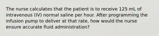 The nurse calculates that the patient is to receive 125 mL of intravenous (IV) normal saline per hour. After programming the infusion pump to deliver at that rate, how would the nurse ensure accurate fluid administration?