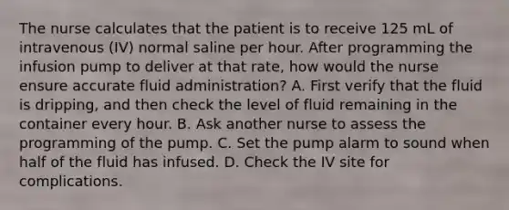 The nurse calculates that the patient is to receive 125 mL of intravenous (IV) normal saline per hour. After programming the infusion pump to deliver at that rate, how would the nurse ensure accurate fluid administration? A. First verify that the fluid is dripping, and then check the level of fluid remaining in the container every hour. B. Ask another nurse to assess the programming of the pump. C. Set the pump alarm to sound when half of the fluid has infused. D. Check the IV site for complications.