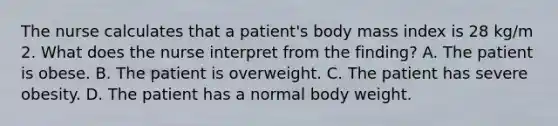 The nurse calculates that a patient's body mass index is 28 kg/m 2. What does the nurse interpret from the finding? A. The patient is obese. B. The patient is overweight. C. The patient has severe obesity. D. The patient has a normal body weight.