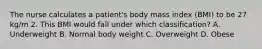 The nurse calculates a patient's body mass index (BMI) to be 27 kg/m 2. This BMI would fall under which classification? A. Underweight B. Normal body weight C. Overweight D. Obese