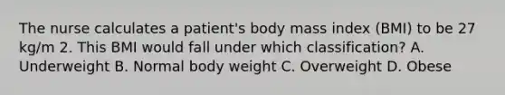 The nurse calculates a patient's body mass index (BMI) to be 27 kg/m 2. This BMI would fall under which classification? A. Underweight B. Normal body weight C. Overweight D. Obese