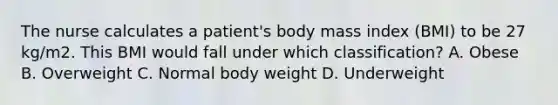 The nurse calculates a patient's body mass index (BMI) to be 27 kg/m2. This BMI would fall under which classification? A. Obese B. Overweight C. Normal body weight D. Underweight